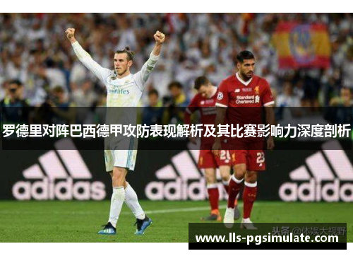 罗德里对阵巴西德甲攻防表现解析及其比赛影响力深度剖析