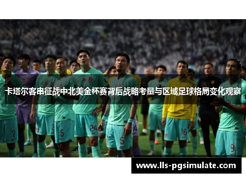 卡塔尔客串征战中北美金杯赛背后战略考量与区域足球格局变化观察 卡塔尔客串征战中北美金杯赛背后战略考量与区域足球格局变化观察