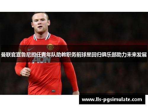 曼联官宣鲁尼担任青年队助教职务前球星回归俱乐部助力未来发展