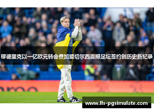 穆德里克以一亿欧元转会费加盟切尔西震撼足坛签约创历史新纪录