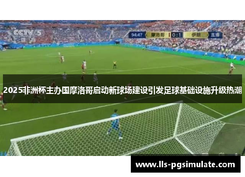 2025非洲杯主办国摩洛哥启动新球场建设引发足球基础设施升级热潮
